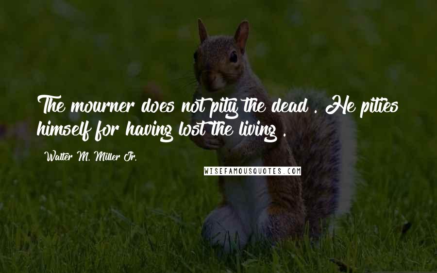 Walter M. Miller Jr. Quotes: The mourner does not pity the dead . He pities himself for having lost the living .