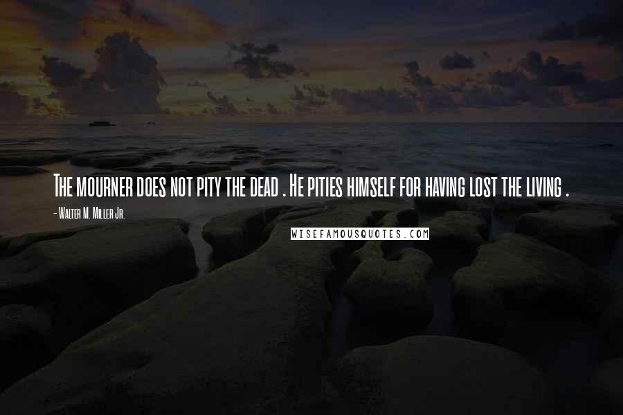 Walter M. Miller Jr. Quotes: The mourner does not pity the dead . He pities himself for having lost the living .