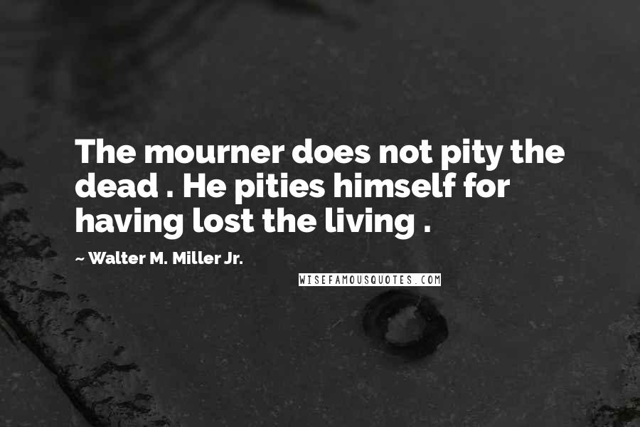 Walter M. Miller Jr. Quotes: The mourner does not pity the dead . He pities himself for having lost the living .