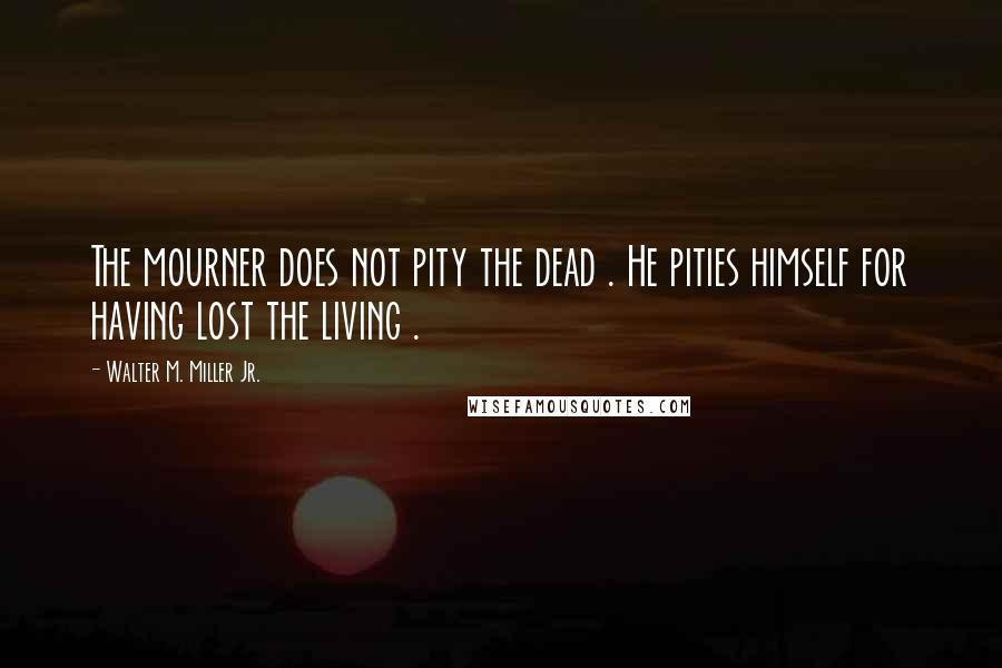 Walter M. Miller Jr. Quotes: The mourner does not pity the dead . He pities himself for having lost the living .