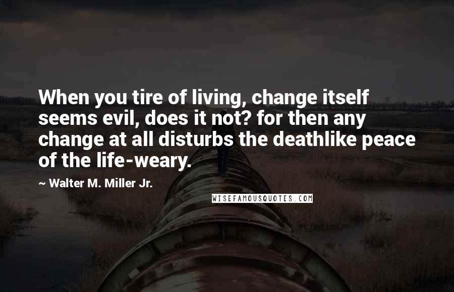 Walter M. Miller Jr. Quotes: When you tire of living, change itself seems evil, does it not? for then any change at all disturbs the deathlike peace of the life-weary.