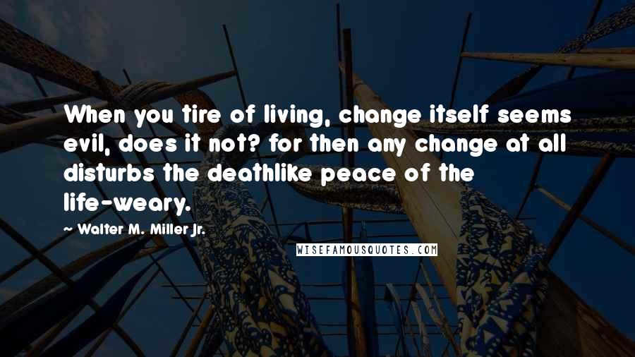 Walter M. Miller Jr. Quotes: When you tire of living, change itself seems evil, does it not? for then any change at all disturbs the deathlike peace of the life-weary.