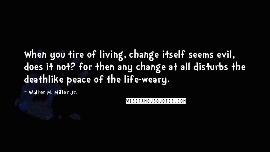 Walter M. Miller Jr. Quotes: When you tire of living, change itself seems evil, does it not? for then any change at all disturbs the deathlike peace of the life-weary.