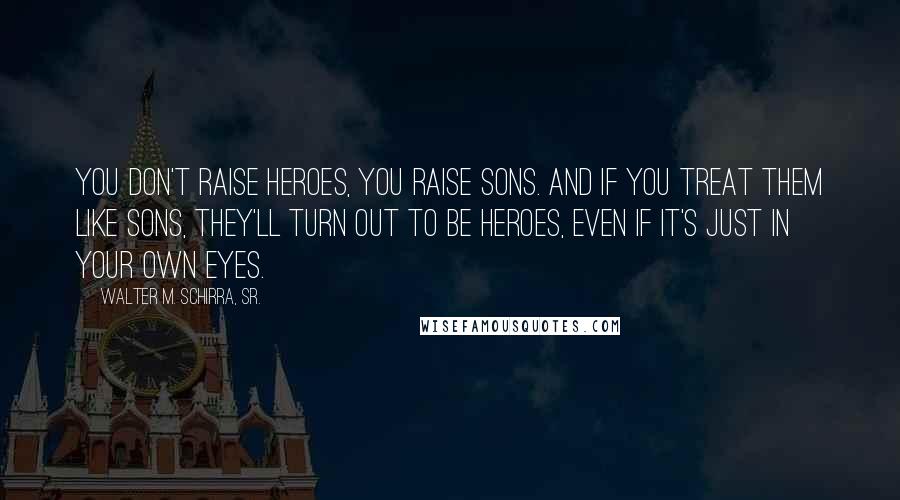 Walter M. Schirra, Sr. Quotes: You don't raise heroes, you raise sons. And if you treat them like sons, they'll turn out to be heroes, even if it's just in your own eyes.