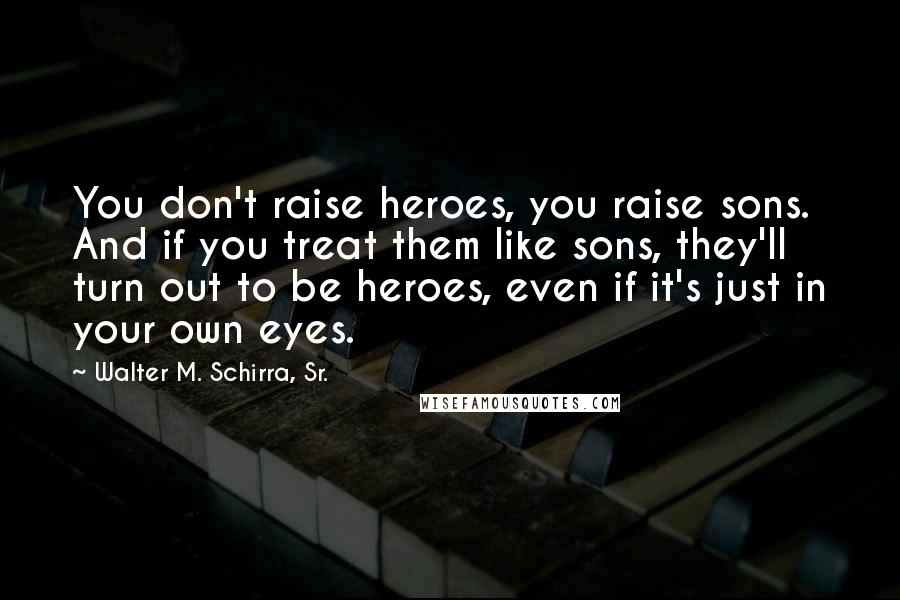 Walter M. Schirra, Sr. Quotes: You don't raise heroes, you raise sons. And if you treat them like sons, they'll turn out to be heroes, even if it's just in your own eyes.