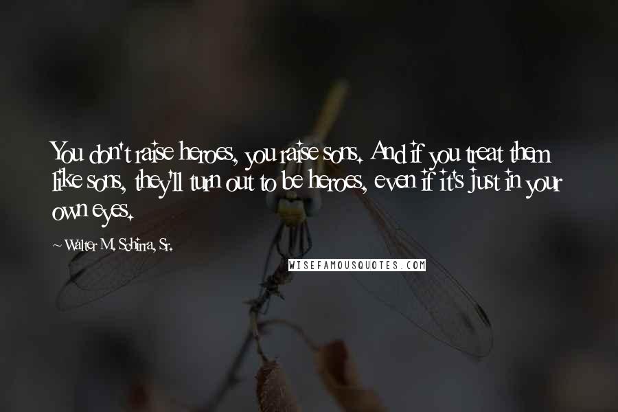 Walter M. Schirra, Sr. Quotes: You don't raise heroes, you raise sons. And if you treat them like sons, they'll turn out to be heroes, even if it's just in your own eyes.