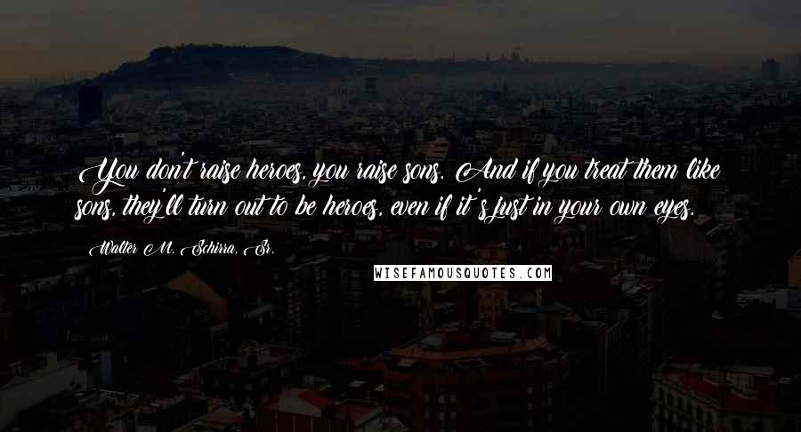Walter M. Schirra, Sr. Quotes: You don't raise heroes, you raise sons. And if you treat them like sons, they'll turn out to be heroes, even if it's just in your own eyes.