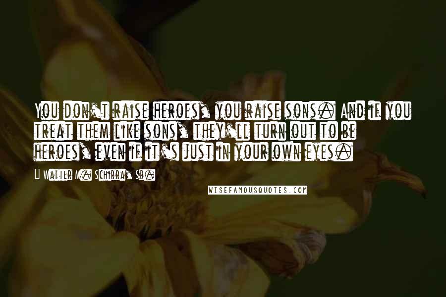 Walter M. Schirra, Sr. Quotes: You don't raise heroes, you raise sons. And if you treat them like sons, they'll turn out to be heroes, even if it's just in your own eyes.