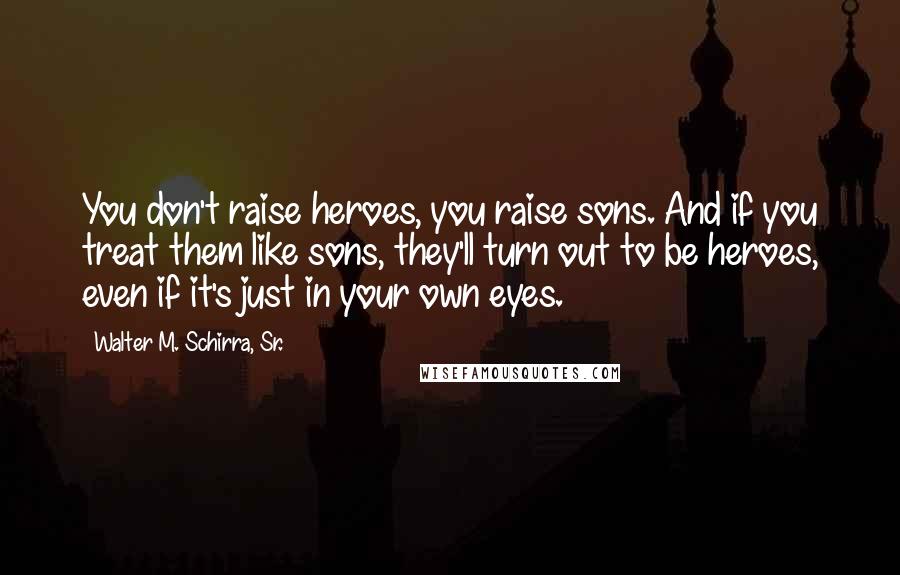 Walter M. Schirra, Sr. Quotes: You don't raise heroes, you raise sons. And if you treat them like sons, they'll turn out to be heroes, even if it's just in your own eyes.