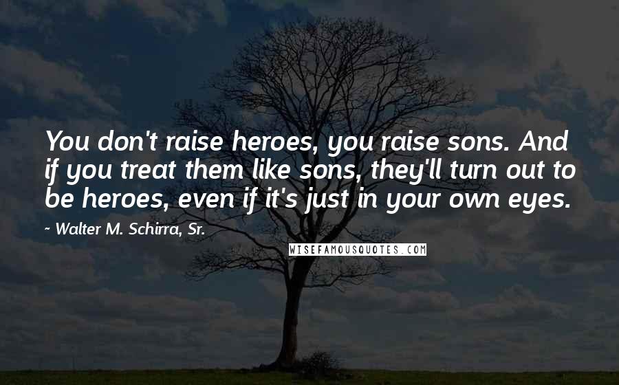 Walter M. Schirra, Sr. Quotes: You don't raise heroes, you raise sons. And if you treat them like sons, they'll turn out to be heroes, even if it's just in your own eyes.