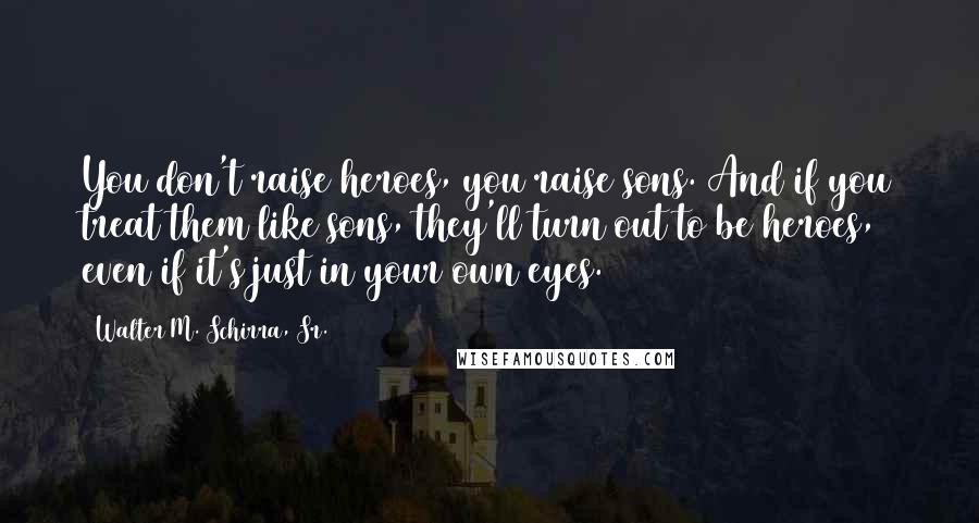 Walter M. Schirra, Sr. Quotes: You don't raise heroes, you raise sons. And if you treat them like sons, they'll turn out to be heroes, even if it's just in your own eyes.