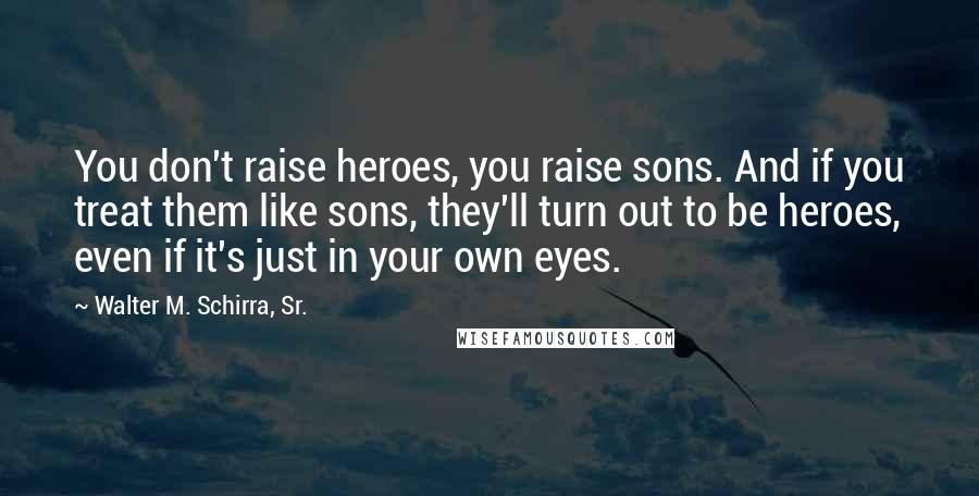 Walter M. Schirra, Sr. Quotes: You don't raise heroes, you raise sons. And if you treat them like sons, they'll turn out to be heroes, even if it's just in your own eyes.