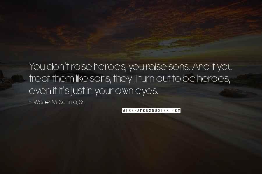 Walter M. Schirra, Sr. Quotes: You don't raise heroes, you raise sons. And if you treat them like sons, they'll turn out to be heroes, even if it's just in your own eyes.