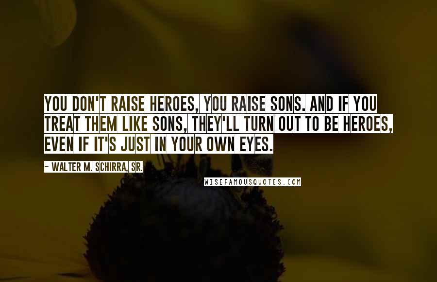 Walter M. Schirra, Sr. Quotes: You don't raise heroes, you raise sons. And if you treat them like sons, they'll turn out to be heroes, even if it's just in your own eyes.