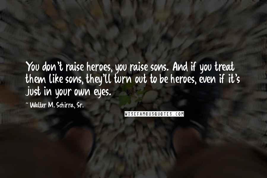 Walter M. Schirra, Sr. Quotes: You don't raise heroes, you raise sons. And if you treat them like sons, they'll turn out to be heroes, even if it's just in your own eyes.