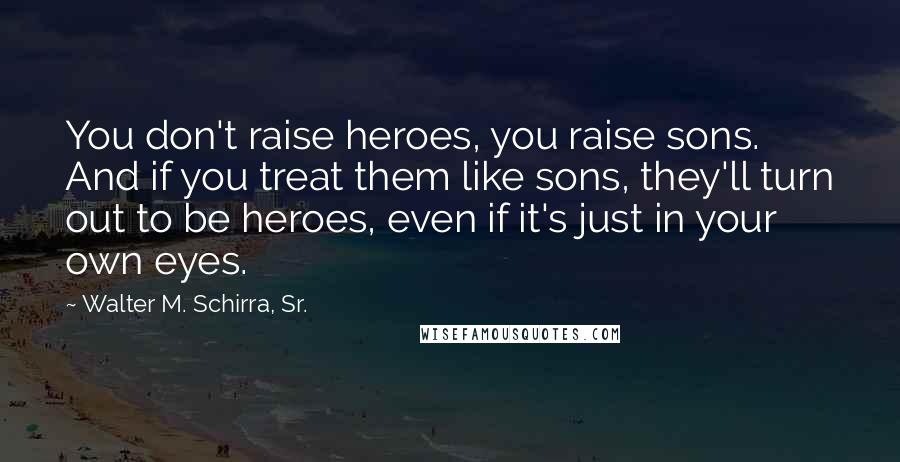 Walter M. Schirra, Sr. Quotes: You don't raise heroes, you raise sons. And if you treat them like sons, they'll turn out to be heroes, even if it's just in your own eyes.