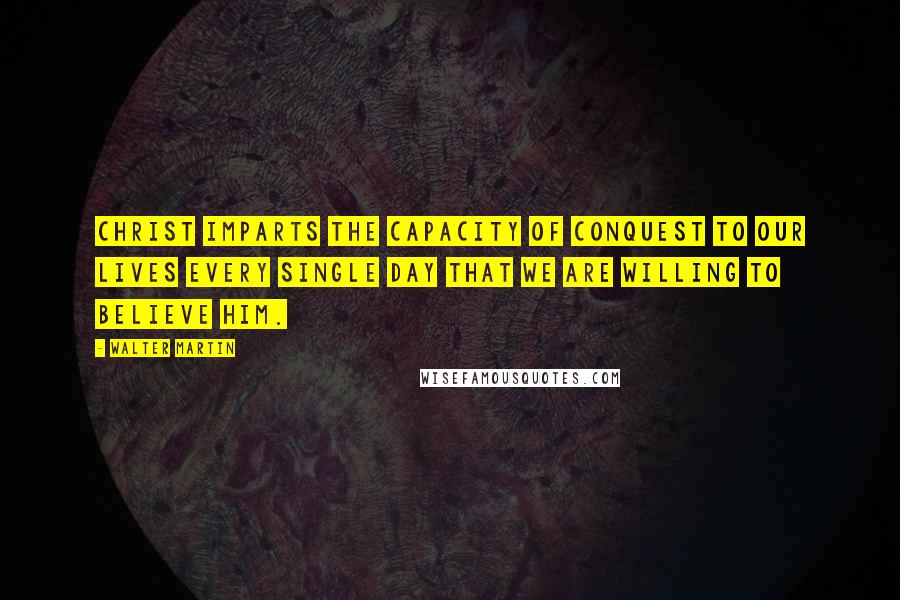 Walter Martin Quotes: Christ imparts the capacity of conquest to our lives every single day that we are willing to believe Him.