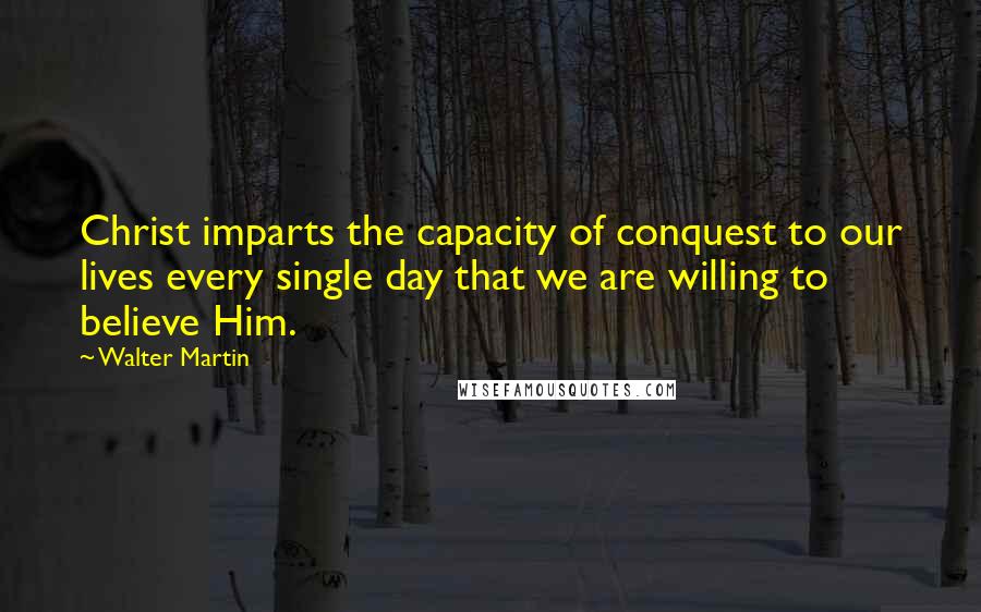 Walter Martin Quotes: Christ imparts the capacity of conquest to our lives every single day that we are willing to believe Him.