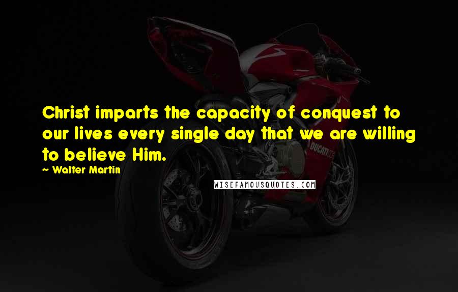 Walter Martin Quotes: Christ imparts the capacity of conquest to our lives every single day that we are willing to believe Him.