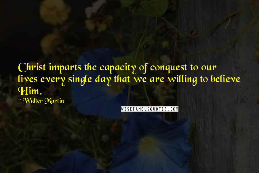 Walter Martin Quotes: Christ imparts the capacity of conquest to our lives every single day that we are willing to believe Him.