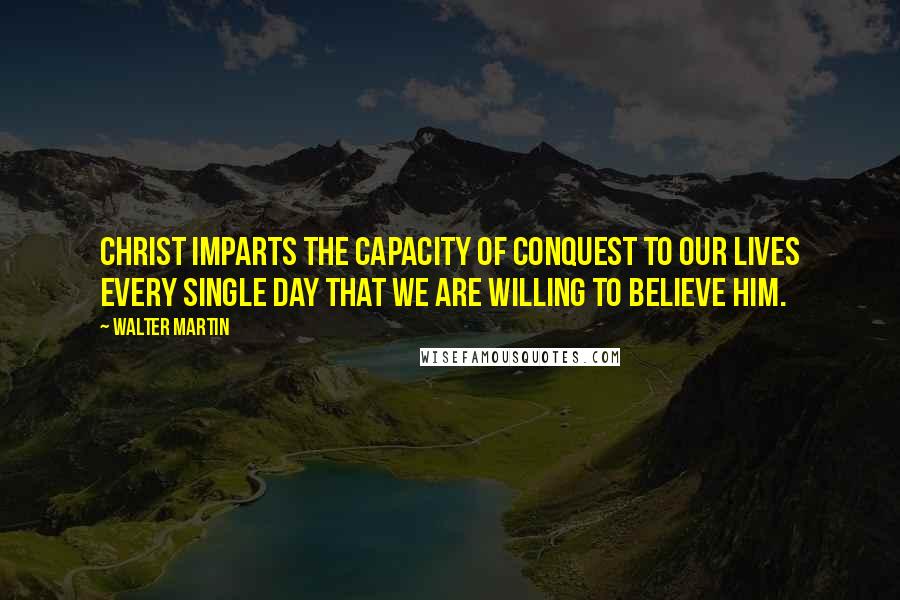 Walter Martin Quotes: Christ imparts the capacity of conquest to our lives every single day that we are willing to believe Him.