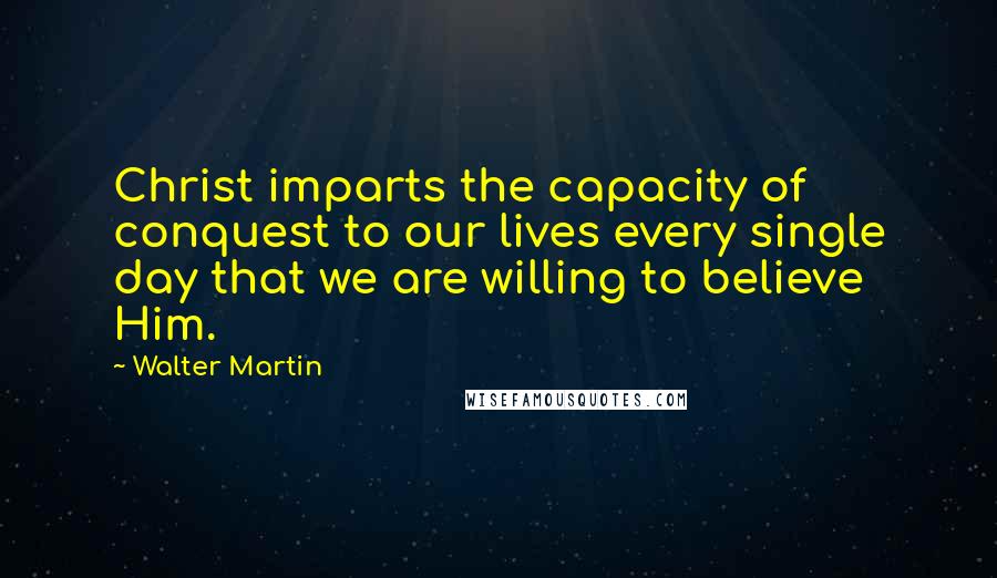 Walter Martin Quotes: Christ imparts the capacity of conquest to our lives every single day that we are willing to believe Him.