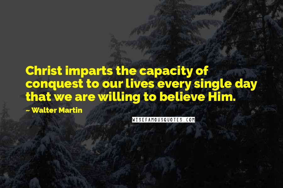 Walter Martin Quotes: Christ imparts the capacity of conquest to our lives every single day that we are willing to believe Him.