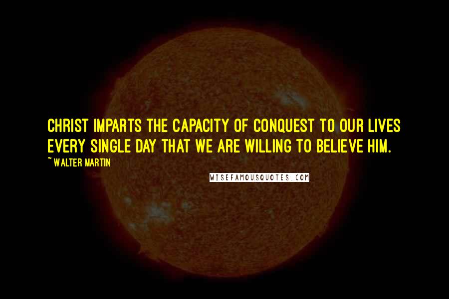 Walter Martin Quotes: Christ imparts the capacity of conquest to our lives every single day that we are willing to believe Him.