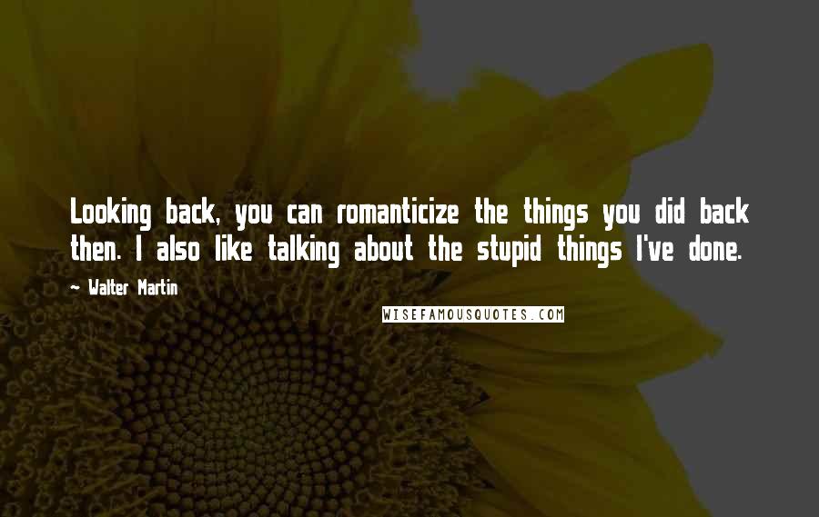 Walter Martin Quotes: Looking back, you can romanticize the things you did back then. I also like talking about the stupid things I've done.