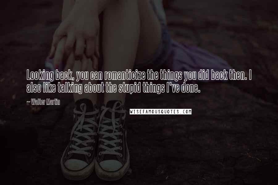 Walter Martin Quotes: Looking back, you can romanticize the things you did back then. I also like talking about the stupid things I've done.