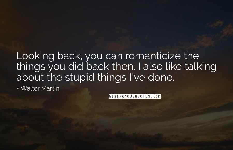 Walter Martin Quotes: Looking back, you can romanticize the things you did back then. I also like talking about the stupid things I've done.