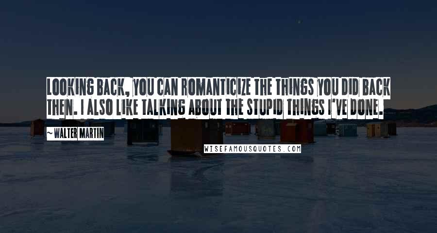 Walter Martin Quotes: Looking back, you can romanticize the things you did back then. I also like talking about the stupid things I've done.