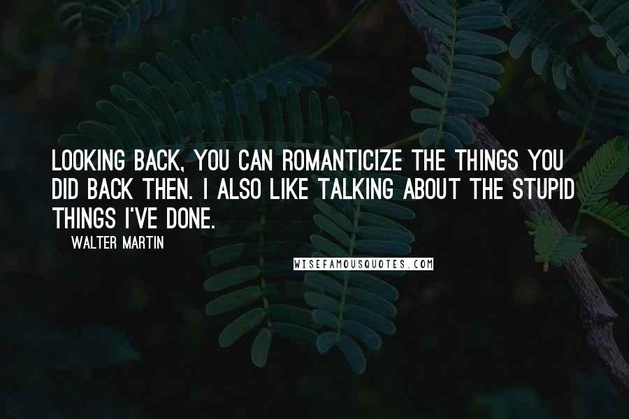 Walter Martin Quotes: Looking back, you can romanticize the things you did back then. I also like talking about the stupid things I've done.