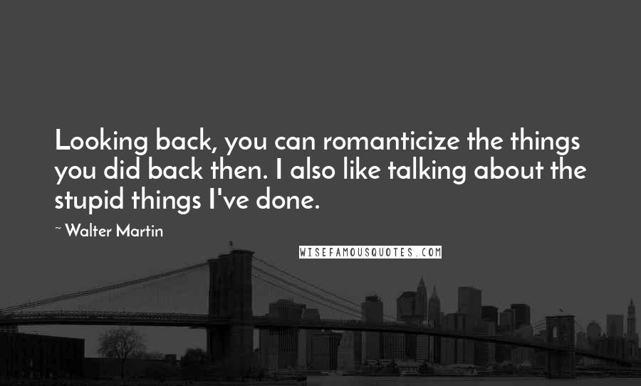 Walter Martin Quotes: Looking back, you can romanticize the things you did back then. I also like talking about the stupid things I've done.