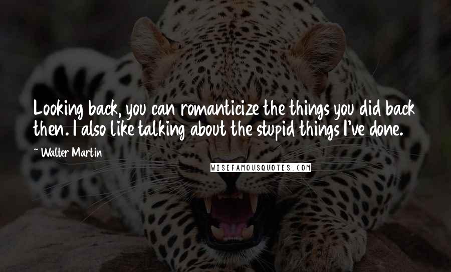Walter Martin Quotes: Looking back, you can romanticize the things you did back then. I also like talking about the stupid things I've done.