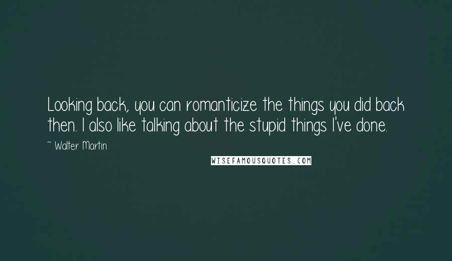 Walter Martin Quotes: Looking back, you can romanticize the things you did back then. I also like talking about the stupid things I've done.