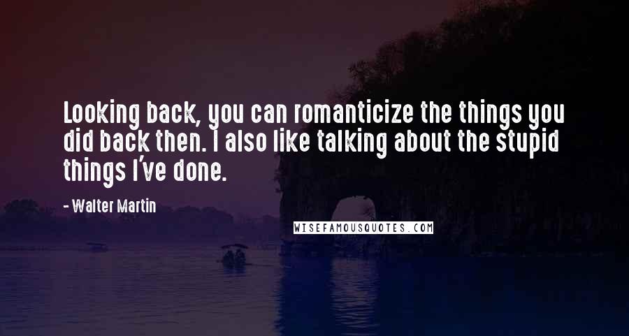Walter Martin Quotes: Looking back, you can romanticize the things you did back then. I also like talking about the stupid things I've done.