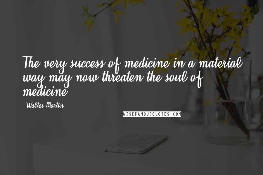 Walter Martin Quotes: The very success of medicine in a material way may now threaten the soul of medicine.