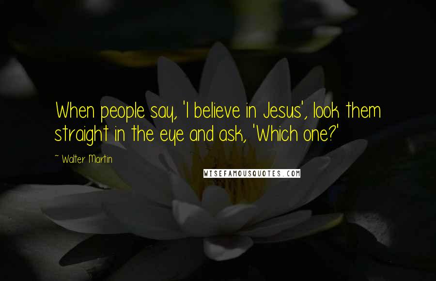 Walter Martin Quotes: When people say, 'I believe in Jesus', look them straight in the eye and ask, 'Which one?'