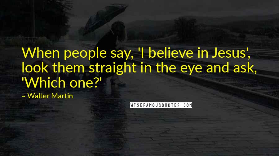 Walter Martin Quotes: When people say, 'I believe in Jesus', look them straight in the eye and ask, 'Which one?'