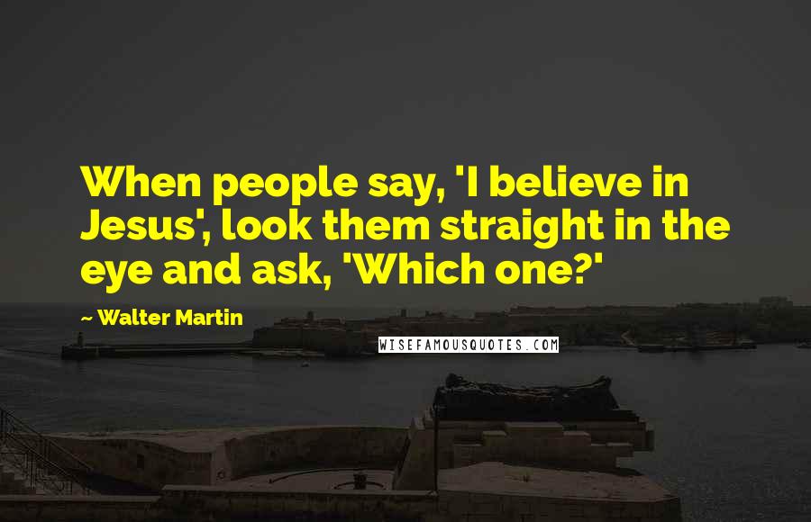 Walter Martin Quotes: When people say, 'I believe in Jesus', look them straight in the eye and ask, 'Which one?'