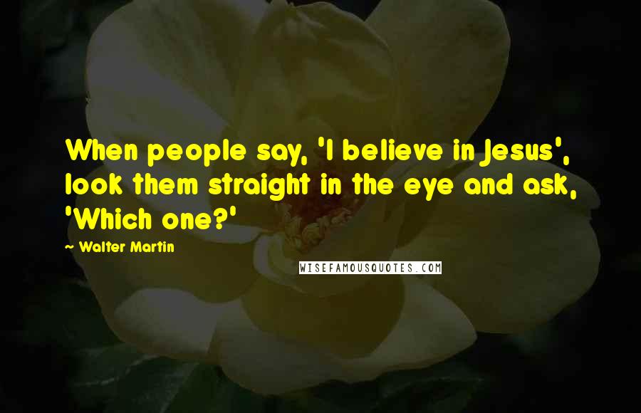 Walter Martin Quotes: When people say, 'I believe in Jesus', look them straight in the eye and ask, 'Which one?'