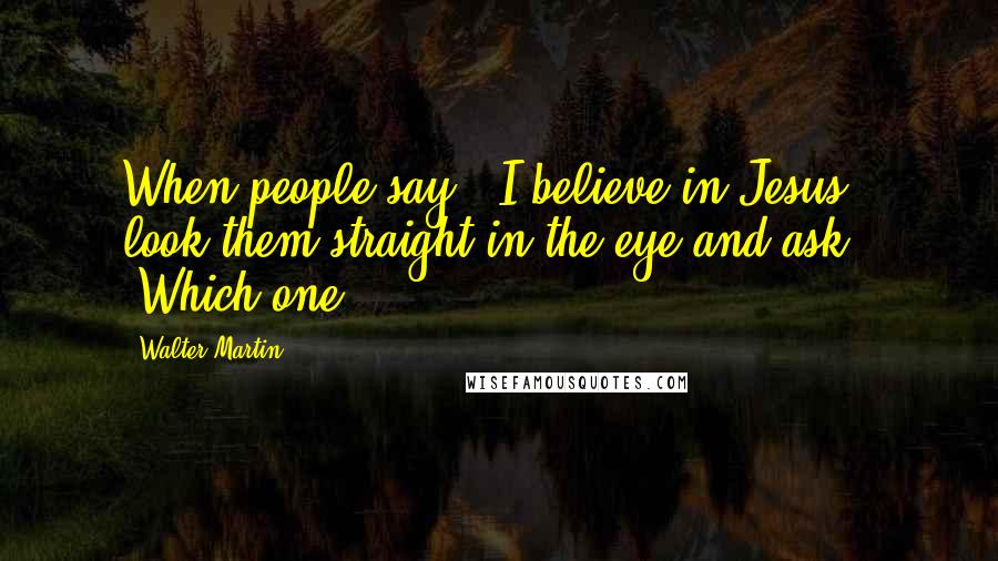 Walter Martin Quotes: When people say, 'I believe in Jesus', look them straight in the eye and ask, 'Which one?'