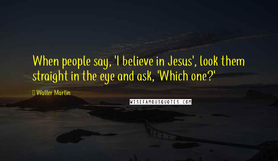 Walter Martin Quotes: When people say, 'I believe in Jesus', look them straight in the eye and ask, 'Which one?'