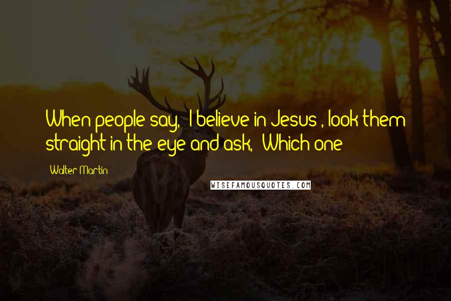 Walter Martin Quotes: When people say, 'I believe in Jesus', look them straight in the eye and ask, 'Which one?'