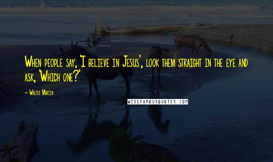 Walter Martin Quotes: When people say, 'I believe in Jesus', look them straight in the eye and ask, 'Which one?'