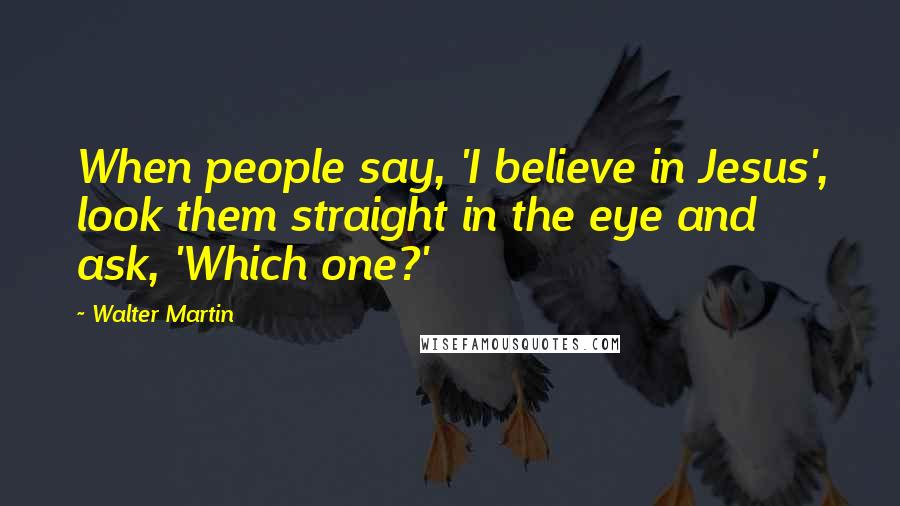 Walter Martin Quotes: When people say, 'I believe in Jesus', look them straight in the eye and ask, 'Which one?'