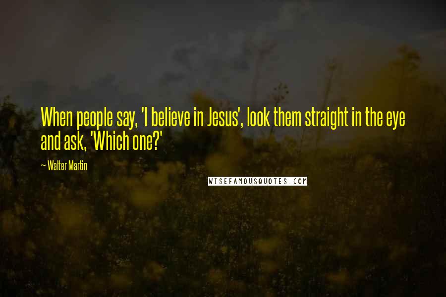 Walter Martin Quotes: When people say, 'I believe in Jesus', look them straight in the eye and ask, 'Which one?'