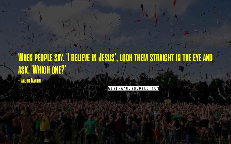 Walter Martin Quotes: When people say, 'I believe in Jesus', look them straight in the eye and ask, 'Which one?'