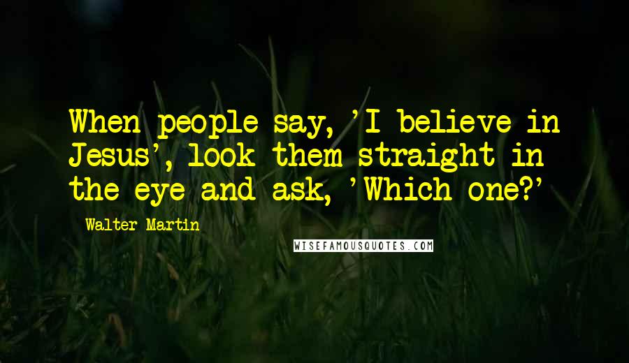 Walter Martin Quotes: When people say, 'I believe in Jesus', look them straight in the eye and ask, 'Which one?'